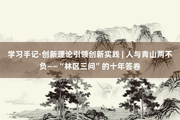 学习手记·创新理论引领创新实践 | 人与青山两不负——“林区三问”的十年答卷
