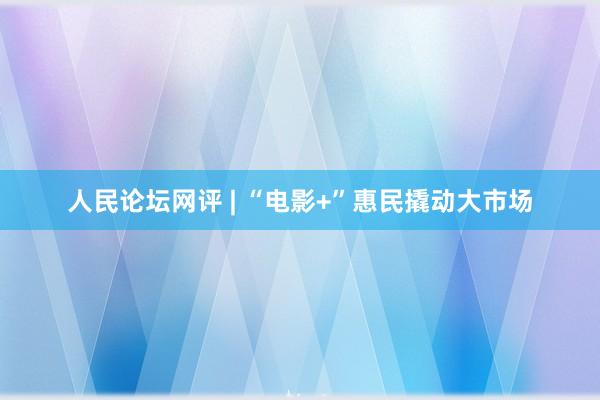 人民论坛网评 | “电影+”惠民撬动大市场