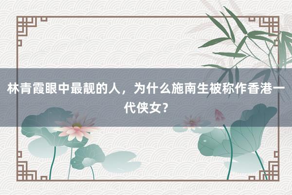 林青霞眼中最靓的人，为什么施南生被称作香港一代侠女？