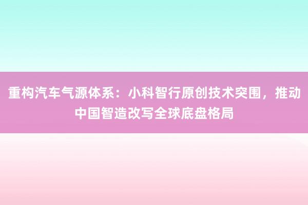 重构汽车气源体系：小科智行原创技术突围，推动中国智造改写全球底盘格局