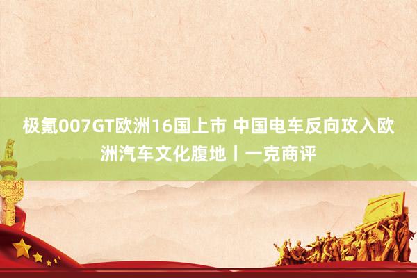 极氪007GT欧洲16国上市 中国电车反向攻入欧洲汽车文化腹地丨一克商评