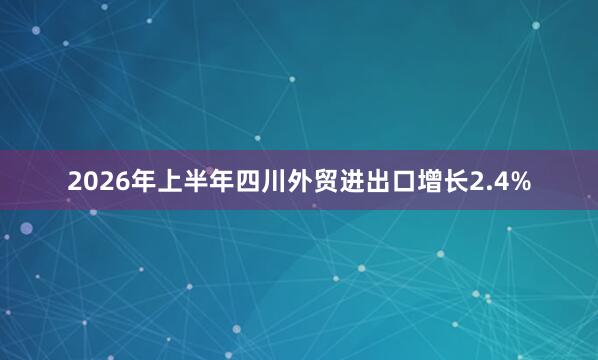 2026年上半年四川外贸进出口增长2.4%