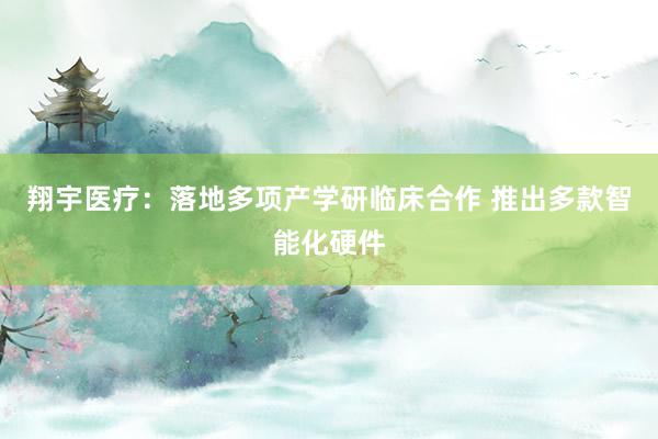 翔宇医疗：落地多项产学研临床合作 推出多款智能化硬件