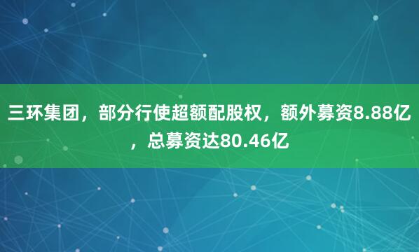 三环集团，部分行使超额配股权，额外募资8.88亿，总募资达80.46亿
