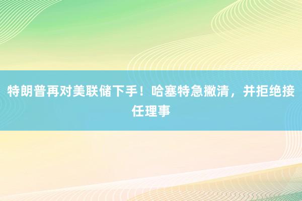 特朗普再对美联储下手！哈塞特急撇清，并拒绝接任理事