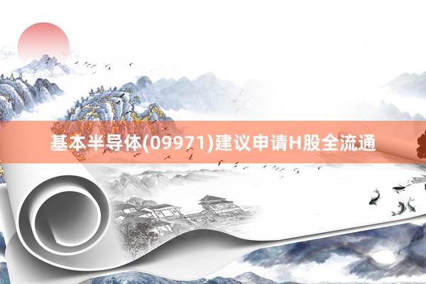 基本半导体(09971)建议申请H股全流通