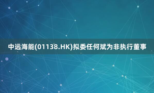 中远海能(01138.HK)拟委任何斌为非执行董事