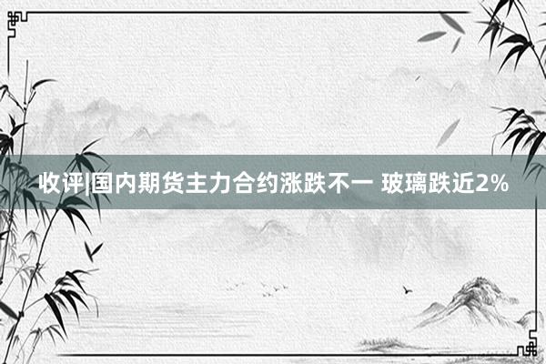 收评|国内期货主力合约涨跌不一 玻璃跌近2%