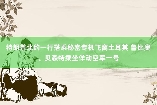 特朗普北约一行搭乘秘密专机飞离土耳其 鲁比奥、贝森特乘坐佯动空军一号