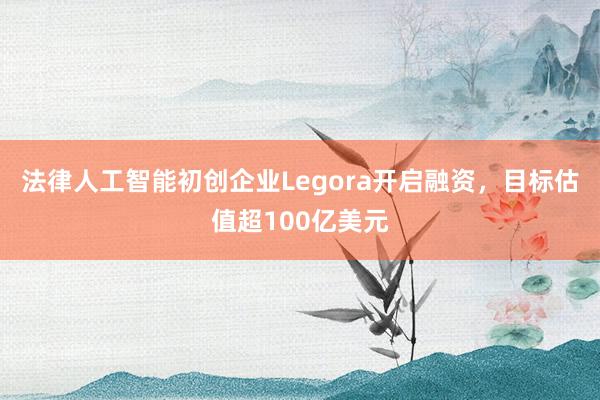 法律人工智能初创企业Legora开启融资，目标估值超100亿美元