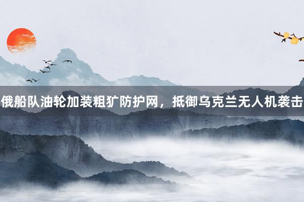 俄船队油轮加装粗犷防护网，抵御乌克兰无人机袭击