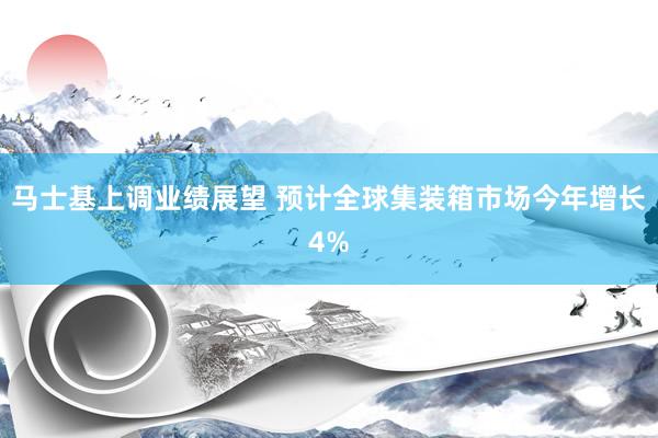 马士基上调业绩展望 预计全球集装箱市场今年增长4%