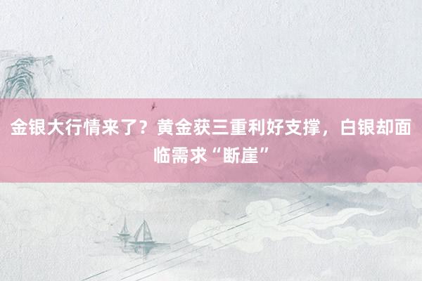 金银大行情来了？黄金获三重利好支撑，白银却面临需求“断崖”