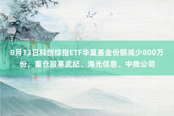8月13日科创综指ETF华夏基金份额减少800万份，重仓股寒武纪、海光信息、中微公司
