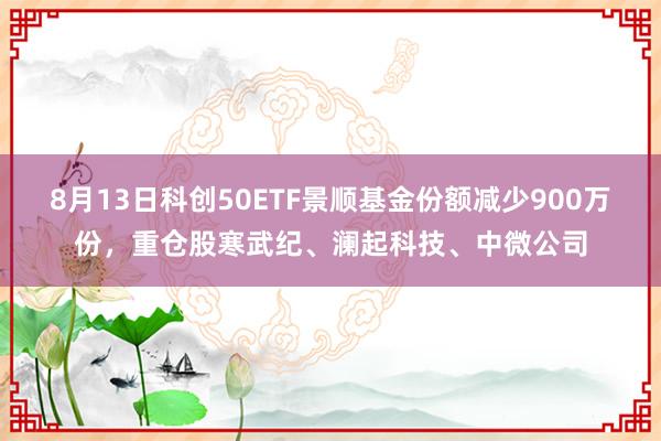 8月13日科创50ETF景顺基金份额减少900万份，重仓股寒武纪、澜起科技、中微公司