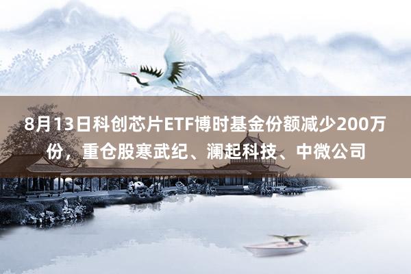 8月13日科创芯片ETF博时基金份额减少200万份，重仓股寒武纪、澜起科技、中微公司