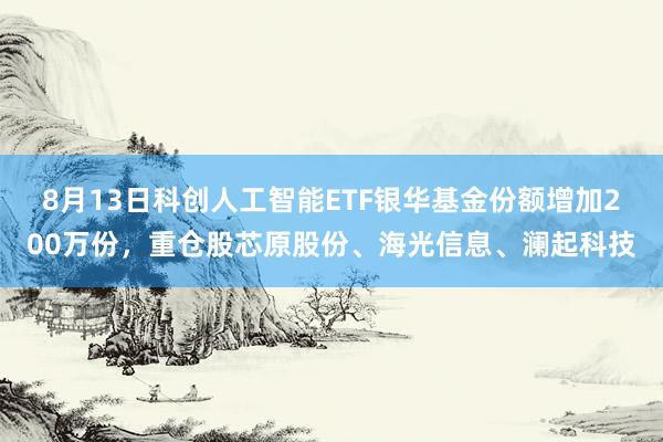8月13日科创人工智能ETF银华基金份额增加200万份，重仓股芯原股份、海光信息、澜起科技
