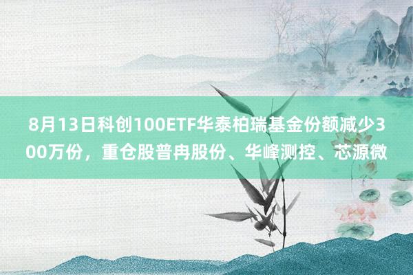 8月13日科创100ETF华泰柏瑞基金份额减少300万份,重仓股普冉股份、华峰测控、芯源微