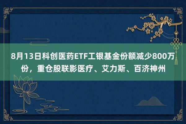 8月13日科创医药ETF工银基金份额减少800万份,重仓股联影医疗、艾力斯、百济神州