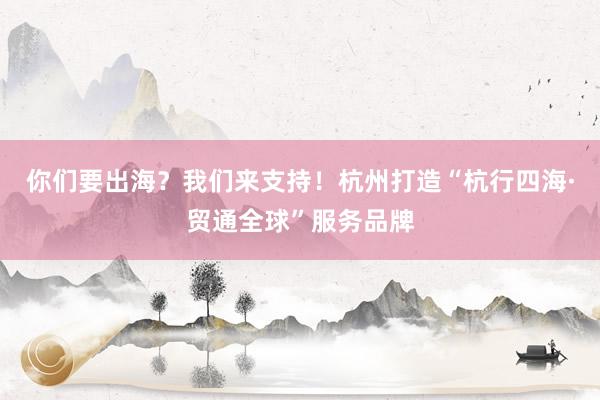 你们要出海?我们来支持!杭州打造“杭行四海·贸通全球”服务品牌