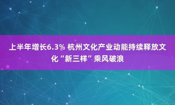 上半年增长6.3% 杭州文化产业动能持续释放文化“新三样”乘风破浪