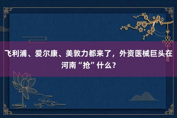飞利浦、爱尔康、美敦力都来了，外资医械巨头在河南“抢”什么？