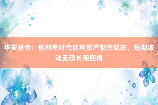 华安基金：低利率时代红利资产韧性犹在，短期波动无碍长期回报