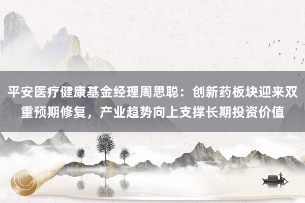 平安医疗健康基金经理周思聪:创新药板块迎来双重预期修复,产业趋势向上支撑长期投资价值