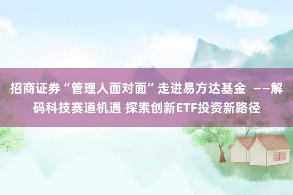 招商证券“管理人面对面”走进易方达基金  ——解码科技赛道机遇 探索创新ETF投资新路径