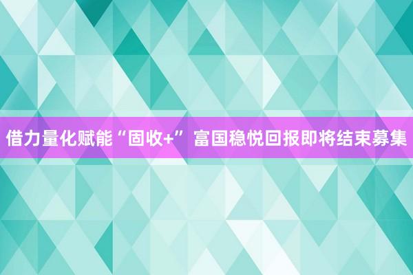 借力量化赋能“固收+” 富国稳悦回报即将结束募集