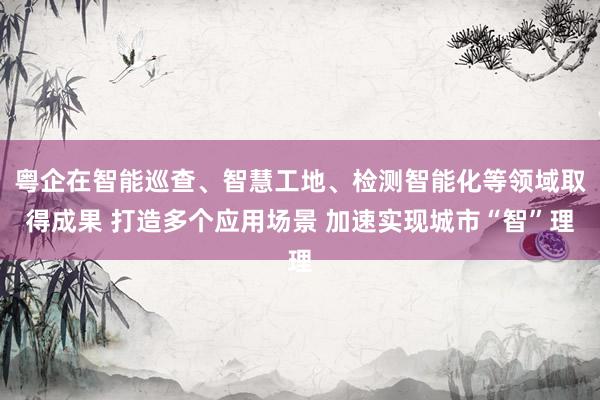 粤企在智能巡查、智慧工地、检测智能化等领域取得成果 打造多个应用场景 加速实现城市“智”理