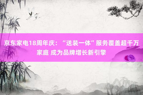 京东家电18周年庆：“送装一体”服务覆盖超千万家庭 成为品牌增长新引擎