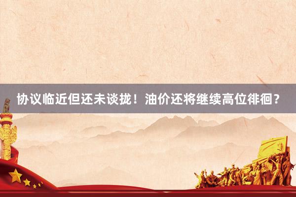 协议临近但还未谈拢！油价还将继续高位徘徊？