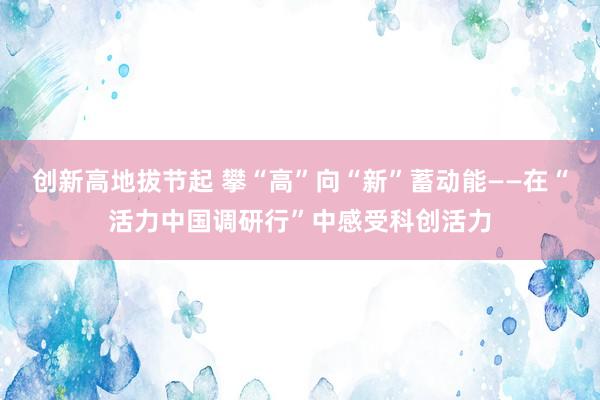 创新高地拔节起 攀“高”向“新”蓄动能——在“活力中国调研行”中感受科创活力