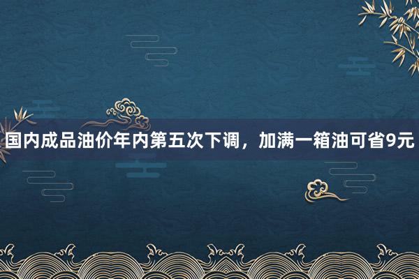 国内成品油价年内第五次下调，加满一箱油可省9元