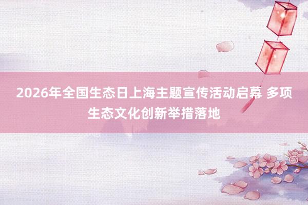 2026年全国生态日上海主题宣传活动启幕 多项生态文化创新举措落地