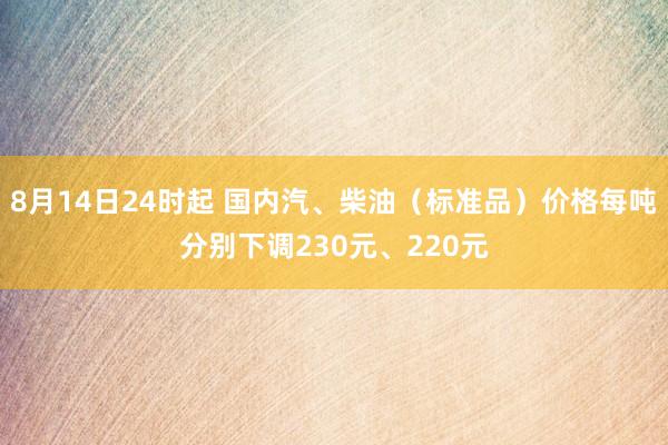 8月14日24时起 国内汽、柴油(标准品)价格每吨分别下调230元、220元