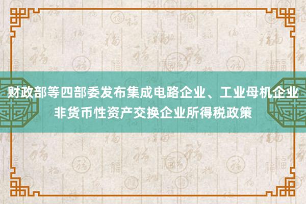财政部等四部委发布集成电路企业、工业母机企业非货币性资产交换企业所得税政策