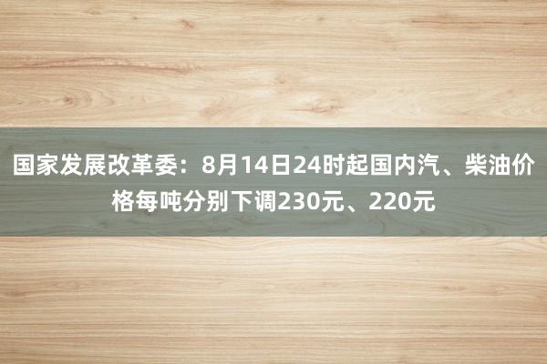 国家发展改革委：8月14日24时起国内汽、柴油价格每吨分别下调230元、220元