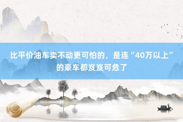 比平价油车卖不动更可怕的，是连“40万以上”的豪车都岌岌可危了