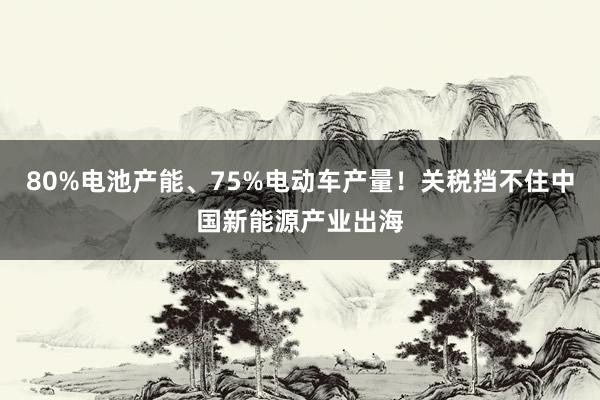80%电池产能、75%电动车产量！关税挡不住中国新能源产业出海