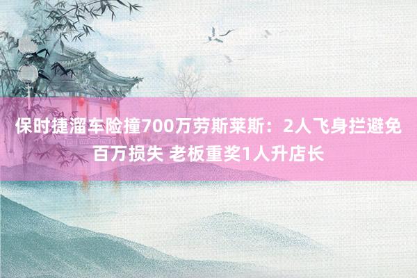 保时捷溜车险撞700万劳斯莱斯：2人飞身拦避免百万损失 老板重奖1人升店长