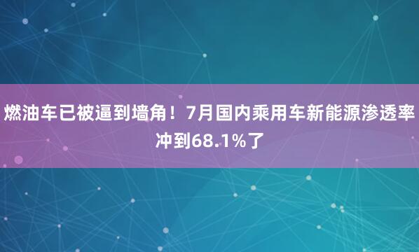 燃油车已被逼到墙角！7月国内乘用车新能源渗透率冲到68.1%了