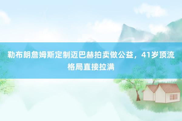 勒布朗詹姆斯定制迈巴赫拍卖做公益，41岁顶流格局直接拉满