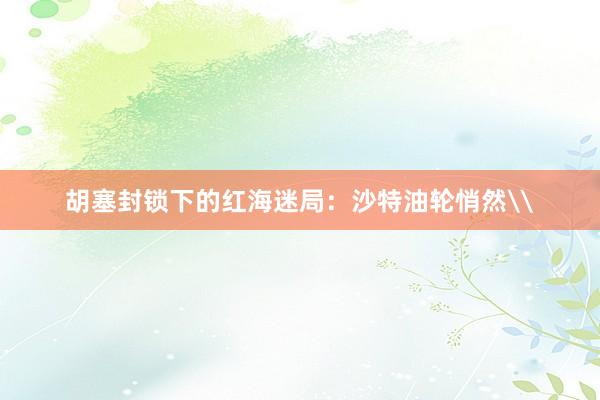 胡塞封锁下的红海迷局：沙特油轮悄然\