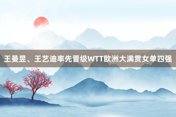 王曼昱、王艺迪率先晋级WTT欧洲大满贯女单四强