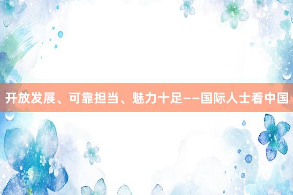 开放发展、可靠担当、魅力十足——国际人士看中国