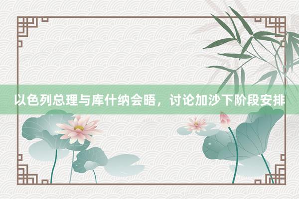 以色列总理与库什纳会晤，讨论加沙下阶段安排