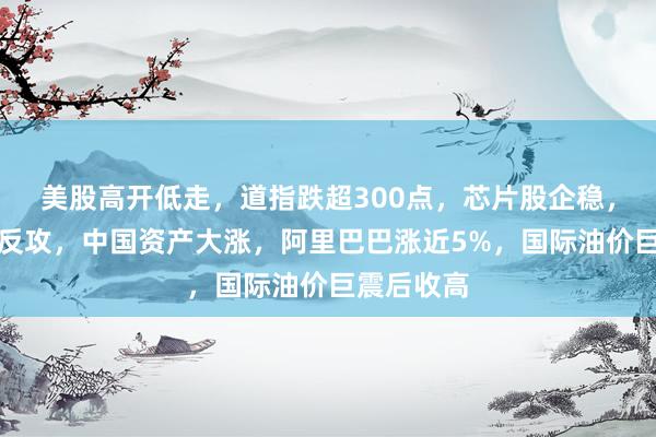 美股高开低走，道指跌超300点，芯片股企稳，闪迪美光反攻，中国资产大涨，阿里巴巴涨近5%，国际油价巨震后收高