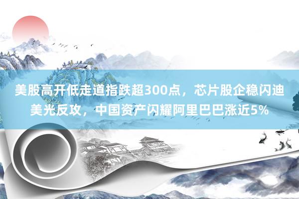 美股高开低走道指跌超300点，芯片股企稳闪迪美光反攻，中国资产闪耀阿里巴巴涨近5%